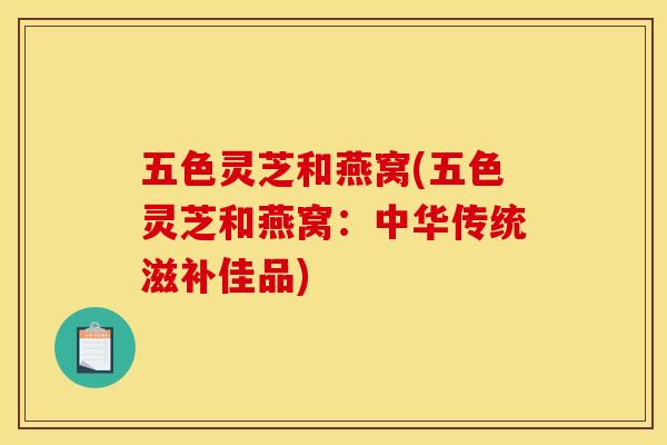 五色灵芝和燕窝(五色灵芝和燕窝:中华传统滋补佳品) 五色灵芝和燕窝(五色灵芝和燕窝:中华传统滋补佳品)