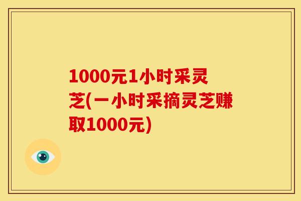 1000元1小时采灵芝(一小时采摘灵芝赚取1000元) 1000元1小时采灵芝(一小时采摘灵芝赚取1000元)