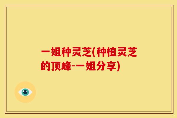 一姐种灵芝(种植灵芝的顶峰-一姐分享) 一姐种灵芝(种植灵芝的顶峰-一姐分享)