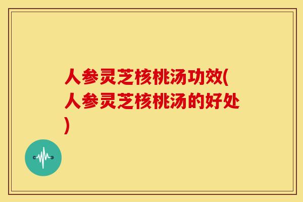 人参灵芝核桃汤功效(人参灵芝核桃汤的好处) 人参灵芝核桃汤功效(人参灵芝核桃汤的好处)