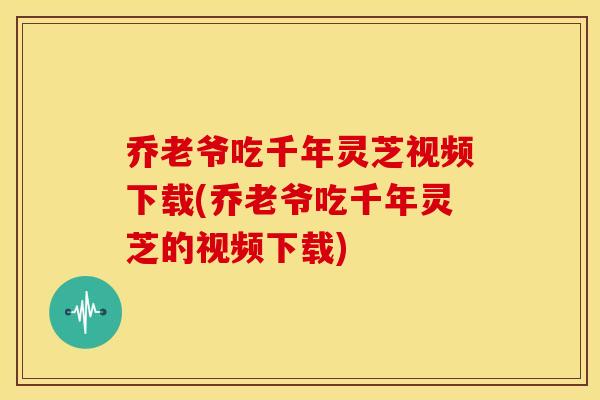 乔老爷吃千年灵芝视频下载(乔老爷吃千年灵芝的视频下载) 乔老爷吃千年灵芝视频下载(乔老爷吃千年灵芝的视频下载)