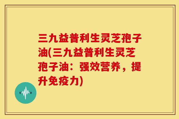 三九益普利生灵芝孢子油(三九益普利生灵芝孢子油:强效营养,提升免疫力) 三九益普利生灵芝孢子油(三九益普利生灵芝孢子油:强效营养,提升免疫力)