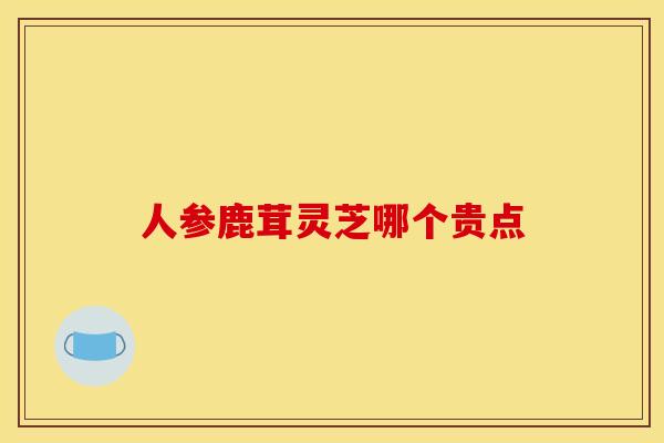 人参鹿茸灵芝哪个贵点 人参鹿茸灵芝哪个贵点