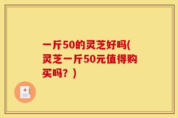 一斤50的灵芝好吗(灵芝一斤50元值得购买吗?) 一斤50的灵芝好吗(灵芝一斤50元值得购买吗?)