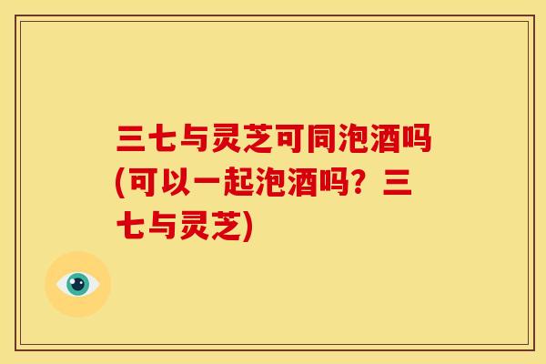 三七与灵芝可同泡酒吗(可以一起泡酒吗？三七与灵芝)
