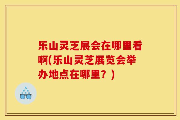 乐山灵芝展会在哪里看啊(乐山灵芝展览会举办地点在哪里？)