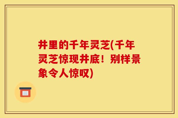 井里的千年灵芝(千年灵芝惊现井底!别样景象令人惊叹) 井里的千年灵芝(千年灵芝惊现井底!别样景象令人惊叹)