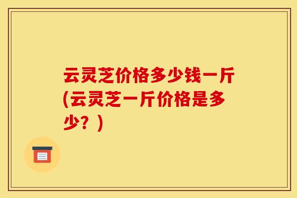 云灵芝价格多少钱一斤(云灵芝一斤价格是多少?) 云灵芝价格多少钱一斤(云灵芝一斤价格是多少?)