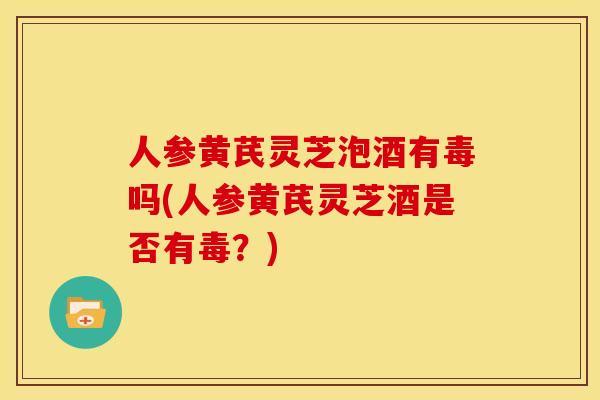 人参黄芪灵芝泡酒有毒吗(人参黄芪灵芝酒是否有毒?) 人参黄芪灵芝泡酒有毒吗(人参黄芪灵芝酒是否有毒?)