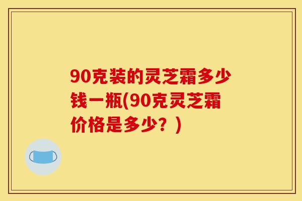 90克装的灵芝霜多少钱一瓶(90克灵芝霜价格是多少？)