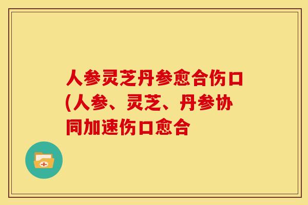 人参灵芝丹参愈合伤口(人参、灵芝、丹参协同加速伤口愈合 人参灵芝丹参愈合伤口(人参、灵芝、丹参协同加速伤口愈合