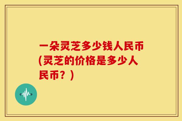 一朵灵芝多少钱人民币(灵芝的价格是多少人民币?) 一朵灵芝多少钱人民币(灵芝的价格是多少人民币?)