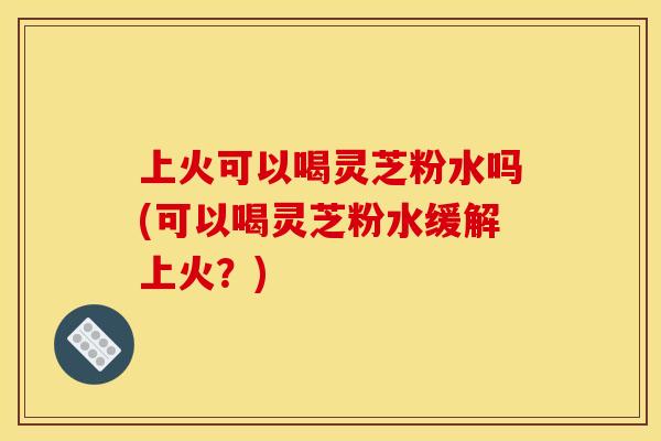 上火可以喝灵芝粉水吗(可以喝灵芝粉水缓解上火？)