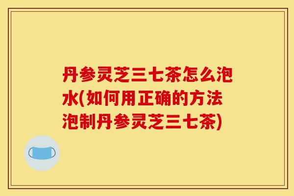 丹参灵芝三七茶怎么泡水(如何用正确的方法泡制丹参灵芝三七茶) 丹参灵芝三七茶怎么泡水(如何用正确的方法泡制丹参灵芝三七茶)