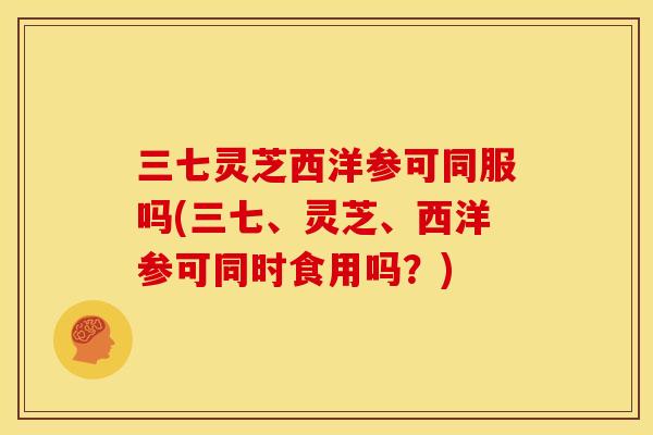 三七灵芝西洋参可同服吗(三七、灵芝、西洋参可同时食用吗?) 三七灵芝西洋参可同服吗(三七、灵芝、西洋参可同时食用吗?)