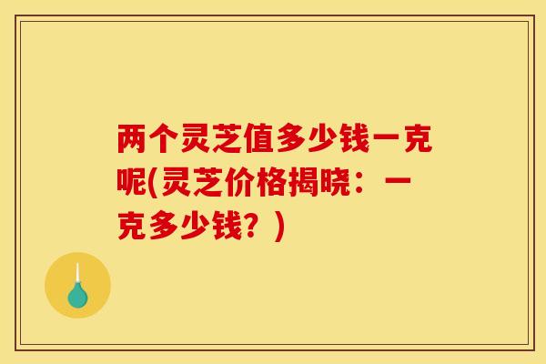 两个灵芝值多少钱一克呢(灵芝价格揭晓:一克多少钱?) 两个灵芝值多少钱一克呢(灵芝价格揭晓:一克多少钱?)