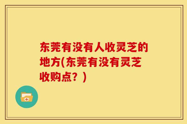 东莞有没有人收灵芝的地方(东莞有没有灵芝收购点?) 东莞有没有人收灵芝的地方(东莞有没有灵芝收购点?)