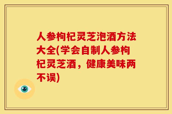 人参枸杞灵芝泡酒方法大全(学会自制人参枸杞灵芝酒，健康美味两不误)