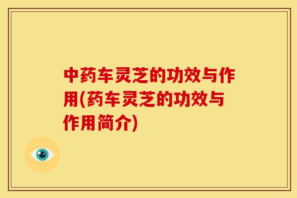 车灵芝的功效与作用(药车灵芝的功效与作用简介) 车灵芝的功效与作用(药车灵芝的功效与作用简介)