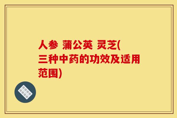 人参 蒲公英 灵芝(三种的功效及适用范围) 人参 蒲公英 灵芝(三种的功效及适用范围)