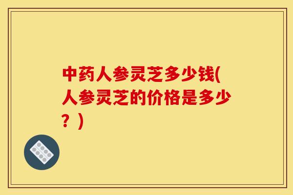 人参灵芝多少钱(人参灵芝的价格是多少?) 人参灵芝多少钱(人参灵芝的价格是多少?)