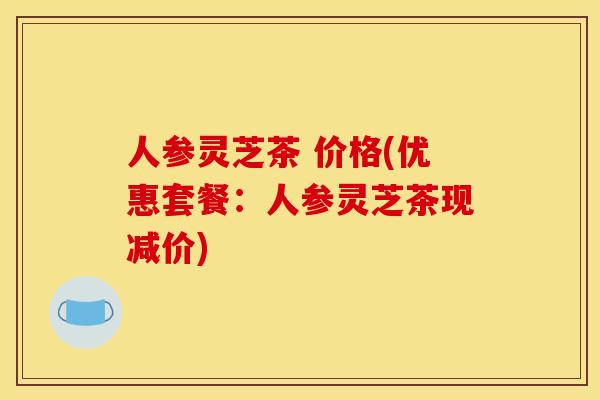 人参灵芝茶 价格(优惠套餐:人参灵芝茶现减价) 人参灵芝茶 价格(优惠套餐:人参灵芝茶现减价)