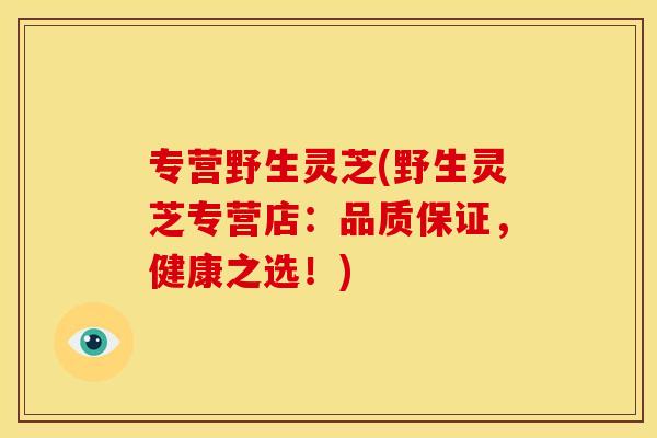 专营野生灵芝(野生灵芝专营店:品质保证,健康之选!) 专营野生灵芝(野生灵芝专营店:品质保证,健康之选!)