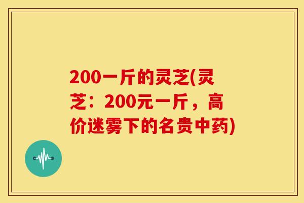 200一斤的灵芝(灵芝:200元一斤,高价迷雾下的名贵) 200一斤的灵芝(灵芝:200元一斤,高价迷雾下的名贵)