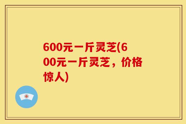 600元一斤灵芝(600元一斤灵芝,价格惊人) 600元一斤灵芝(600元一斤灵芝,价格惊人)