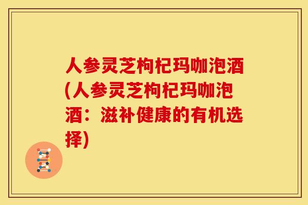人参灵芝枸杞玛咖泡酒(人参灵芝枸杞玛咖泡酒：滋补健康的有机选择)