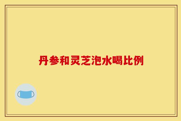 丹参和灵芝泡水喝比例 丹参和灵芝泡水喝比例