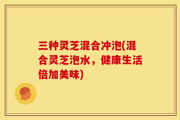 三种灵芝混合冲泡(混合灵芝泡水,健康生活倍加美味) 三种灵芝混合冲泡(混合灵芝泡水,健康生活倍加美味)