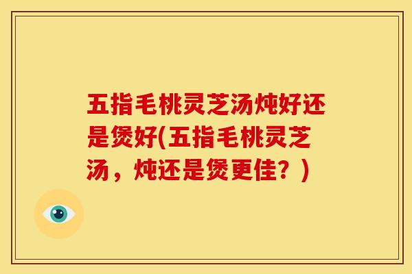 五指毛桃灵芝汤炖好还是煲好(五指毛桃灵芝汤,炖还是煲更佳?) 五指毛桃灵芝汤炖好还是煲好(五指毛桃灵芝汤,炖还是煲更佳?)