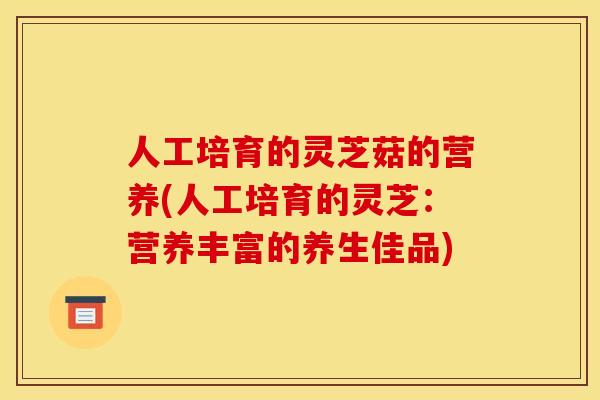 人工培育的灵芝菇的营养(人工培育的灵芝:营养丰富的养生佳品) 人工培育的灵芝菇的营养(人工培育的灵芝:营养丰富的养生佳品)