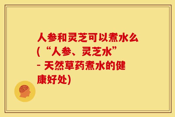 人参和灵芝可以煮水么(“人参、灵芝水” - 天然草药煮水的健康好处) 人参和灵芝可以煮水么(“人参、灵芝水” - 天然草药煮水的健康好处)