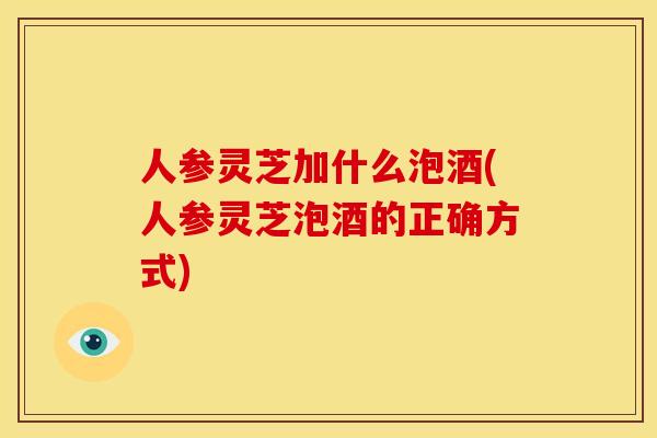 人参灵芝加什么泡酒(人参灵芝泡酒的正确方式) 人参灵芝加什么泡酒(人参灵芝泡酒的正确方式)