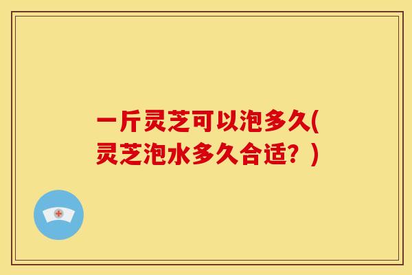 一斤灵芝可以泡多久(灵芝泡水多久合适?) 一斤灵芝可以泡多久(灵芝泡水多久合适?)