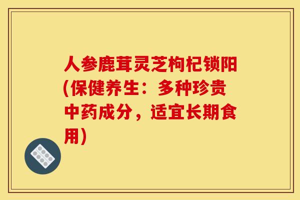 人参鹿茸灵芝枸杞锁阳(保健养生:多种珍贵成分,适宜长期食用) 人参鹿茸灵芝枸杞锁阳(保健养生:多种珍贵成分,适宜长期食用)