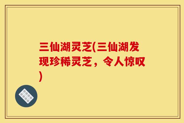 三仙湖灵芝(三仙湖发现珍稀灵芝,令人惊叹) 三仙湖灵芝(三仙湖发现珍稀灵芝,令人惊叹)