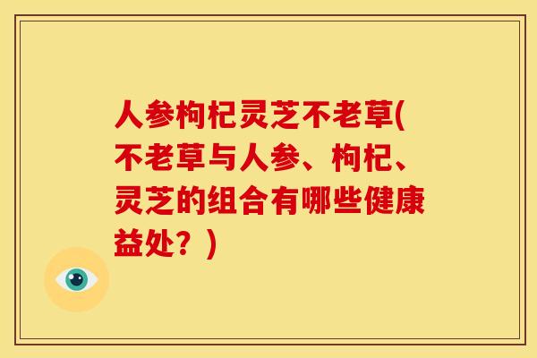 人参枸杞灵芝不老草(不老草与人参、枸杞、灵芝的组合有哪些健康益处?) 人参枸杞灵芝不老草(不老草与人参、枸杞、灵芝的组合有哪些健康益处?)