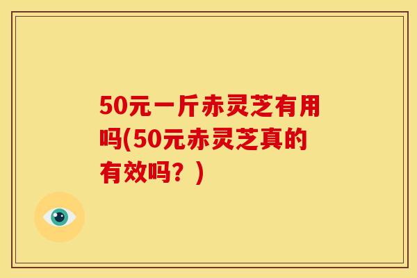 50元一斤赤灵芝有用吗(50元赤灵芝真的有效吗?) 50元一斤赤灵芝有用吗(50元赤灵芝真的有效吗?)