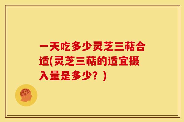 一天吃多少灵芝三萜合适(灵芝三萜的适宜摄入量是多少?) 一天吃多少灵芝三萜合适(灵芝三萜的适宜摄入量是多少?)