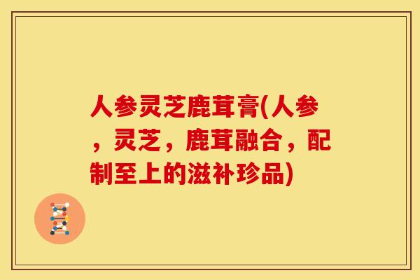 人参灵芝鹿茸膏(人参,灵芝,鹿茸融合,配制至上的滋补珍品) 人参灵芝鹿茸膏(人参,灵芝,鹿茸融合,配制至上的滋补珍品)