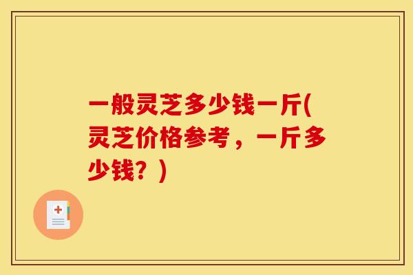一般灵芝多少钱一斤(灵芝价格参考，一斤多少钱？)