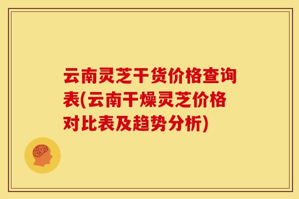 云南灵芝干货价格查询表(云南干燥灵芝价格对比表及趋势分析) 云南灵芝干货价格查询表(云南干燥灵芝价格对比表及趋势分析)