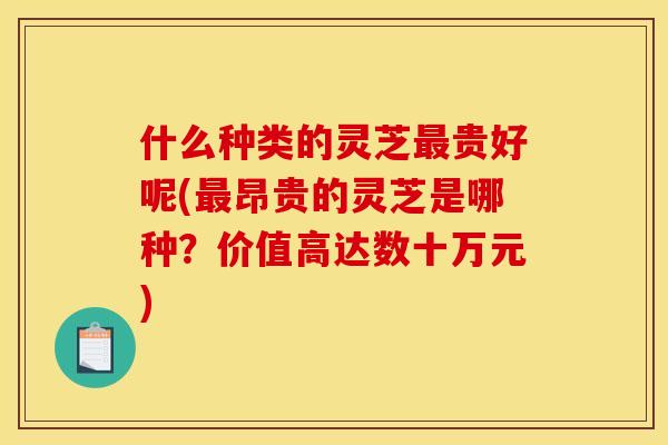 什么种类的灵芝贵好呢(昂贵的灵芝是哪种?价值高达数十万元) 什么种类的灵芝贵好呢(昂贵的灵芝是哪种?价值高达数十万元)