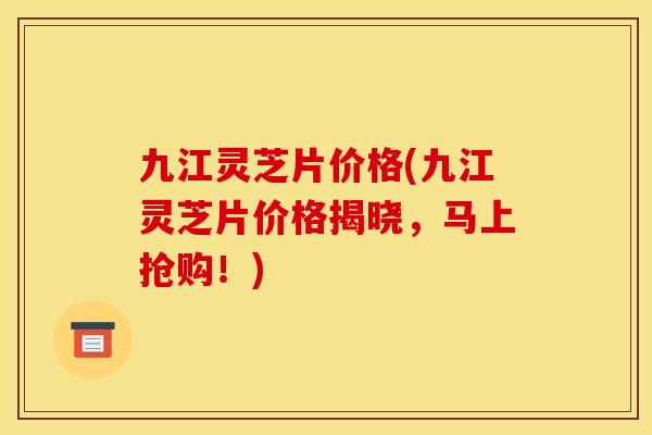 九江灵芝片价格(九江灵芝片价格揭晓,马上抢购!) 九江灵芝片价格(九江灵芝片价格揭晓,马上抢购!)