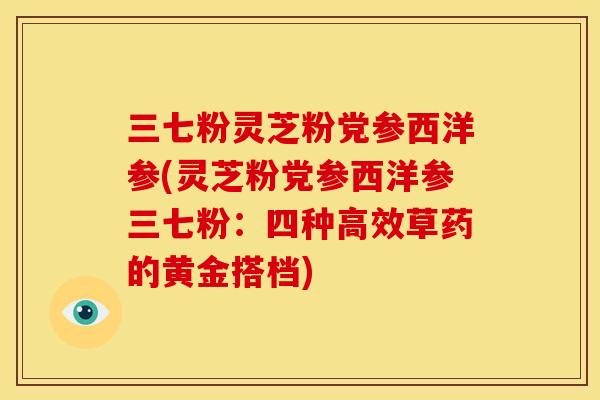 三七粉灵芝粉党参西洋参(灵芝粉党参西洋参三七粉:四种高效草药的黄金搭档) 三七粉灵芝粉党参西洋参(灵芝粉党参西洋参三七粉:四种高效草药的黄金搭档)