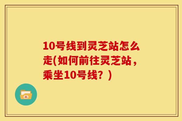 10号线到灵芝站怎么走(如何前往灵芝站,乘坐10号线?) 10号线到灵芝站怎么走(如何前往灵芝站,乘坐10号线?)