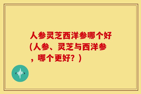 人参灵芝西洋参哪个好(人参、灵芝与西洋参,哪个更好?) 人参灵芝西洋参哪个好(人参、灵芝与西洋参,哪个更好?)